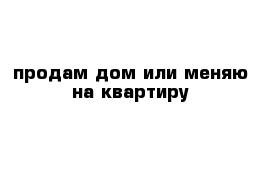 продам дом или меняю на квартиру